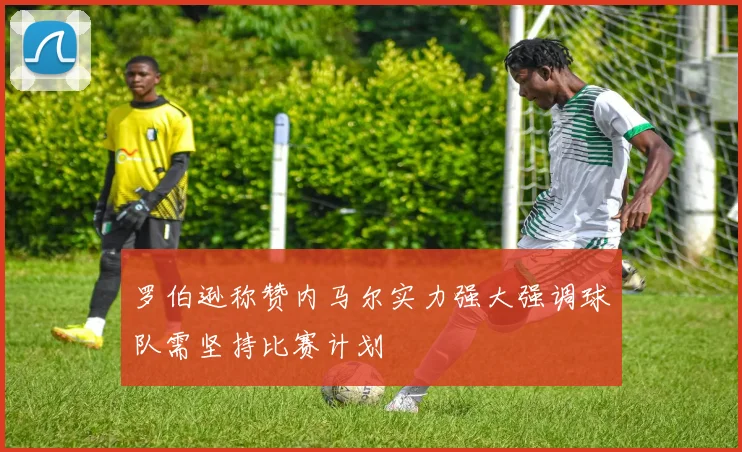 罗伯逊称赞内马尔实力强大强调球队需坚持比赛计划