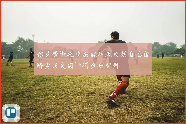 德罗赞谦逊谈成就从未设想自己能跻身历史前16得分手行列