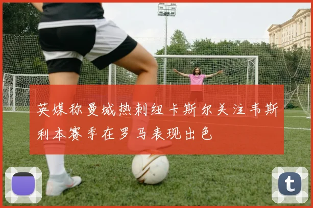 英媒称曼城热刺纽卡斯尔关注韦斯利本赛季在罗马表现出色