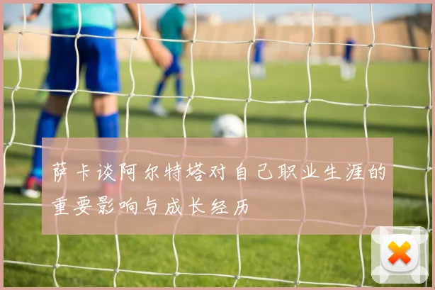萨卡谈阿尔特塔对自己职业生涯的重要影响与成长经历