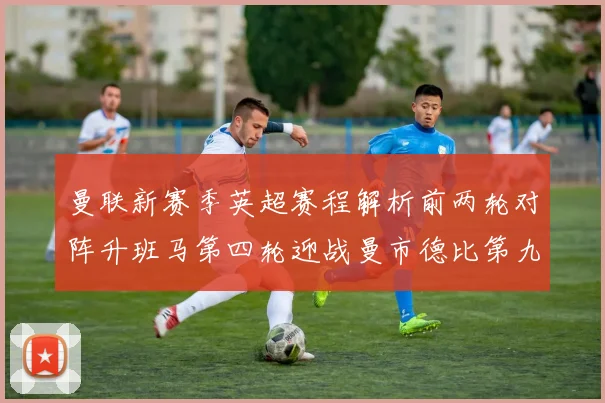 曼联新赛季英超赛程解析前两轮对阵升班马第四轮迎战曼市德比第九轮挑战蓝军