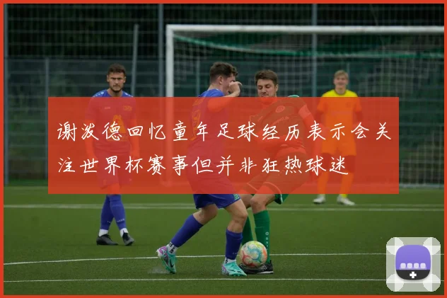 谢泼德回忆童年足球经历表示会关注世界杯赛事但并非狂热球迷