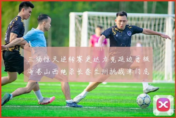 三场惊天逆转赛更达力克延边晋级海港山西绝杀长春兰州挑战津门虎