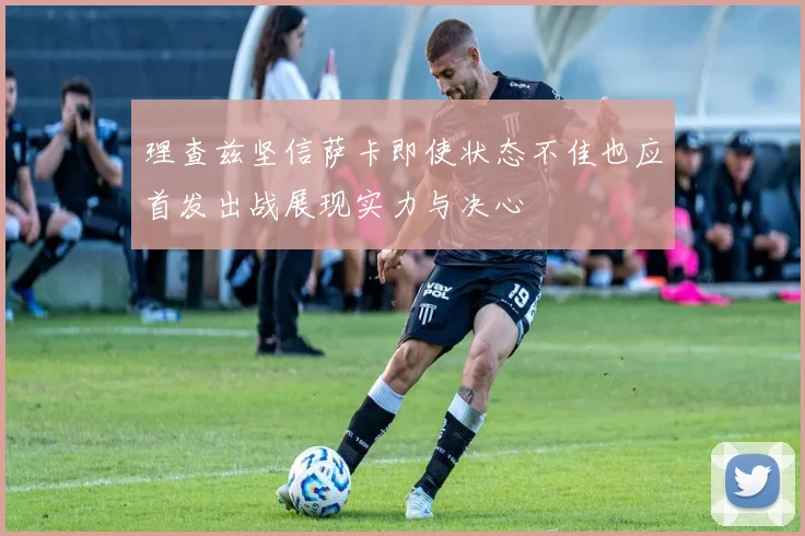 理查兹坚信萨卡即使状态不佳也应首发出战展现实力与决心