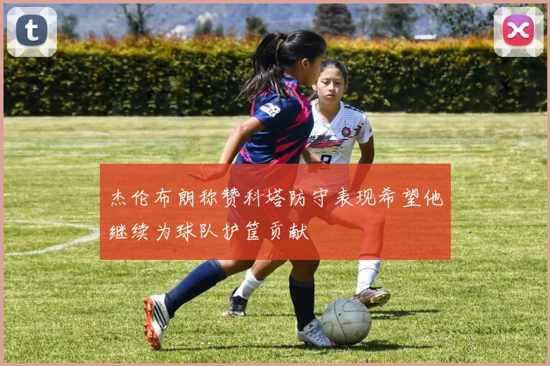 杰伦布朗称赞科塔防守表现希望他继续为球队护筐贡献