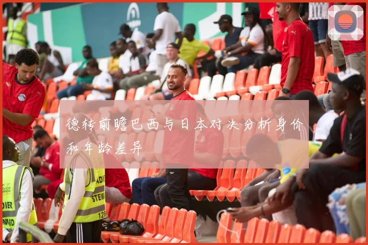 德转前瞻巴西与日本对决分析身价和年龄差异