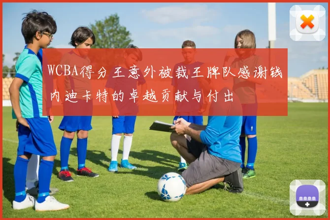 WCBA得分王意外被裁王牌队感谢钱内迪卡特的卓越贡献与付出