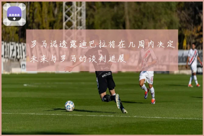 罗马诺透露迪巴拉将在几周内决定未来与罗马的谈判进展
