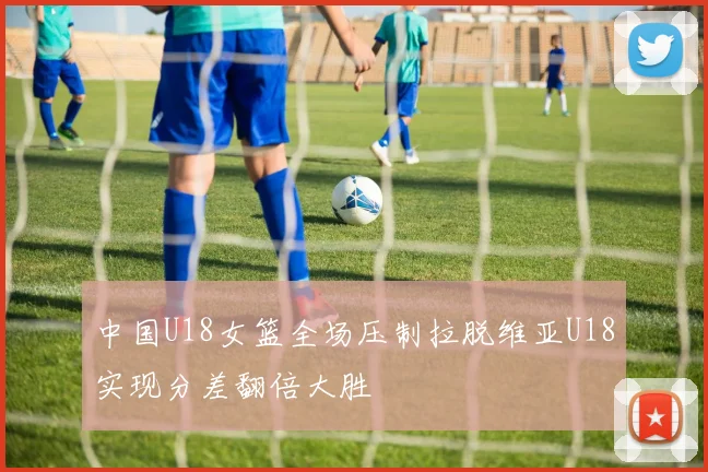 中国U18女篮全场压制拉脱维亚U18实现分差翻倍大胜