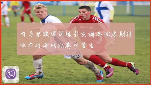 内马尔缺席训练引发梅洛忧虑期待他在对海地比赛中复出