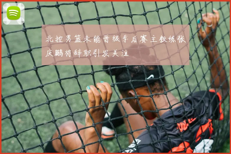 北控男篮未能晋级季后赛主教练张庆鹏将辞职引发关注