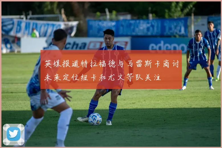 英媒报道特拉福德与马雷斯卡商讨未来定位纽卡和尤文等队关注