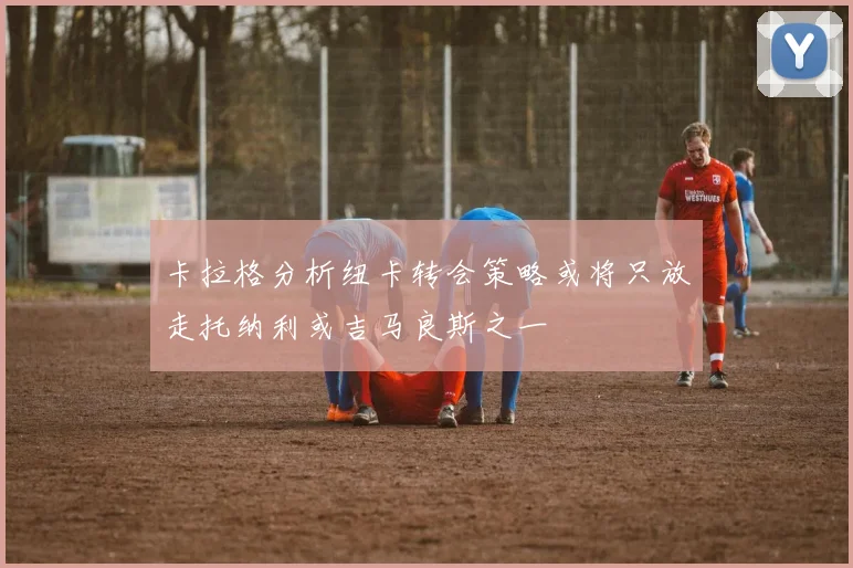 卡拉格分析纽卡转会策略或将只放走托纳利或吉马良斯之一