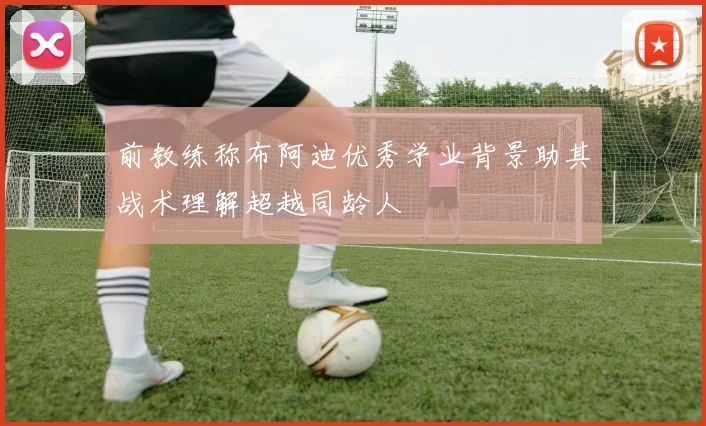 前教练称布阿迪优秀学业背景助其战术理解超越同龄人