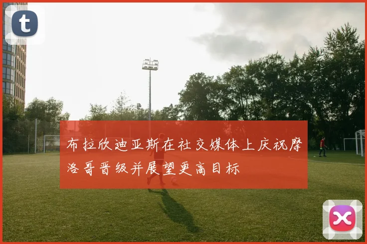 布拉欣迪亚斯在社交媒体上庆祝摩洛哥晋级并展望更高目标