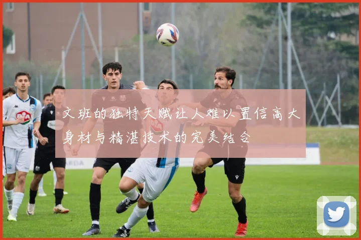 文班的独特天赋让人难以置信高大身材与精湛技术的完美结合