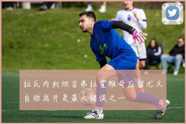 拉瓦内利坦言弗拉霍维奇应留尤文自称离开是最大错误之一