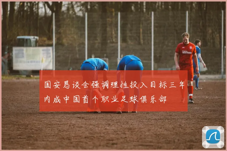 国安恳谈会强调理性投入目标三年内成中国首个职业足球俱乐部