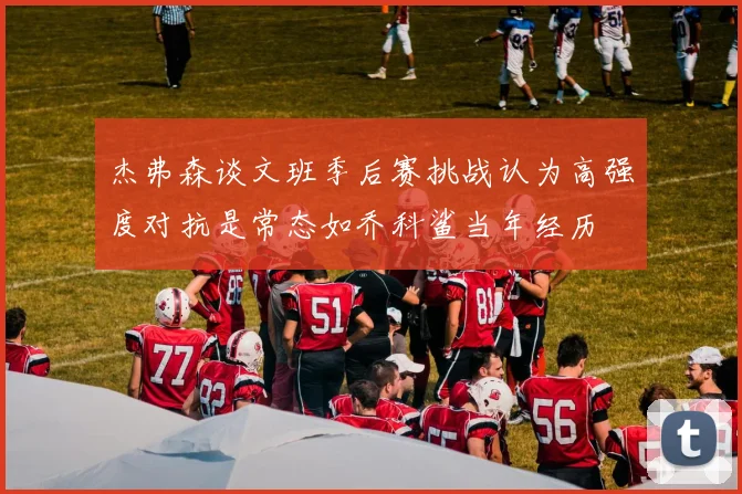杰弗森谈文班季后赛挑战认为高强度对抗是常态如乔科鲨当年经历