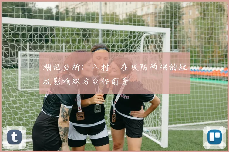 湖记分析：八村塁在攻防两端的短板影响双方合作前景