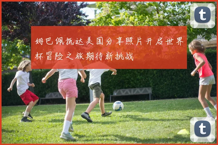 姆巴佩抵达美国分享照片开启世界杯冒险之旅期待新挑战