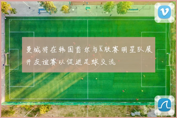 曼城将在韩国首尔与K联赛明星队展开友谊赛以促进足球交流