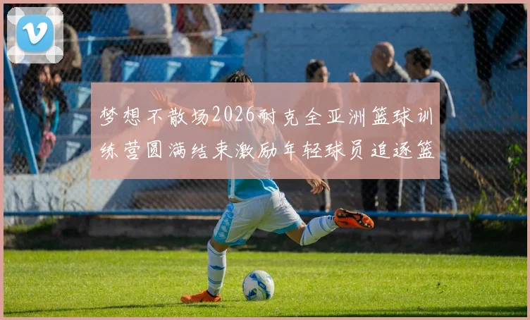 梦想不散场2026耐克全亚洲篮球训练营圆满结束激励年轻球员追逐篮球梦想