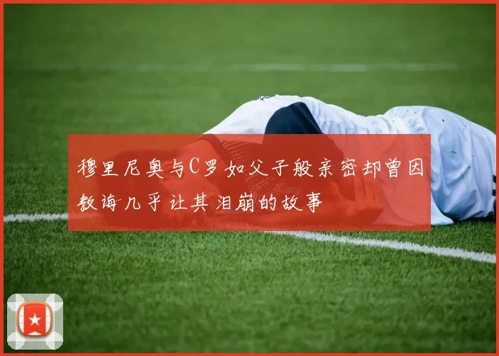 穆里尼奥与C罗如父子般亲密却曾因教诲几乎让其泪崩的故事